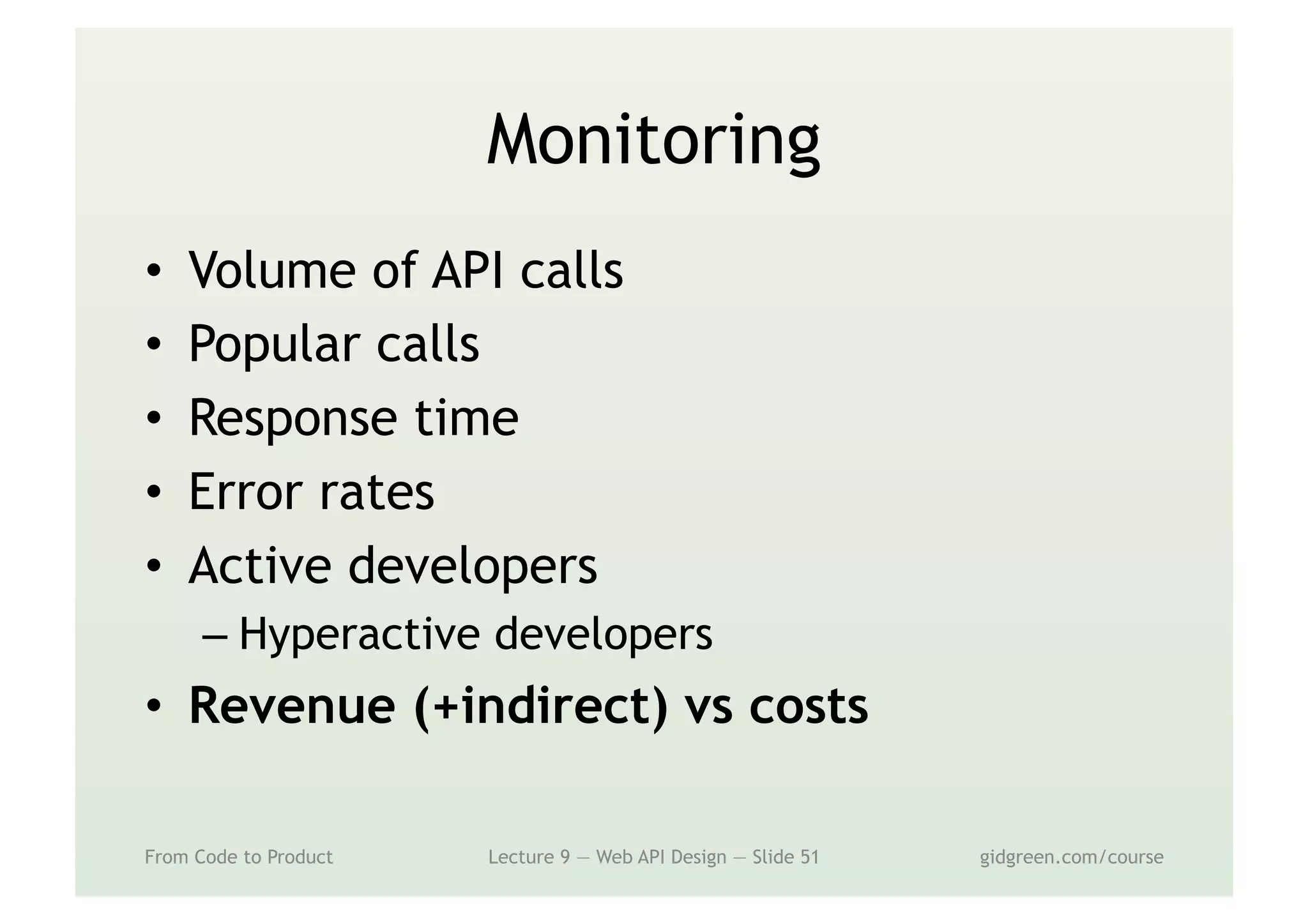 Monitoring
•  Volume of API calls
•  Popular calls
•  Response time
•  Error rates
•  Active developers
– Hyperactive developers
•  Revenue (+indirect) vs costs
From Code to Product Lecture 9 — Web API Design — Slide 51 gidgreen.com/course
 