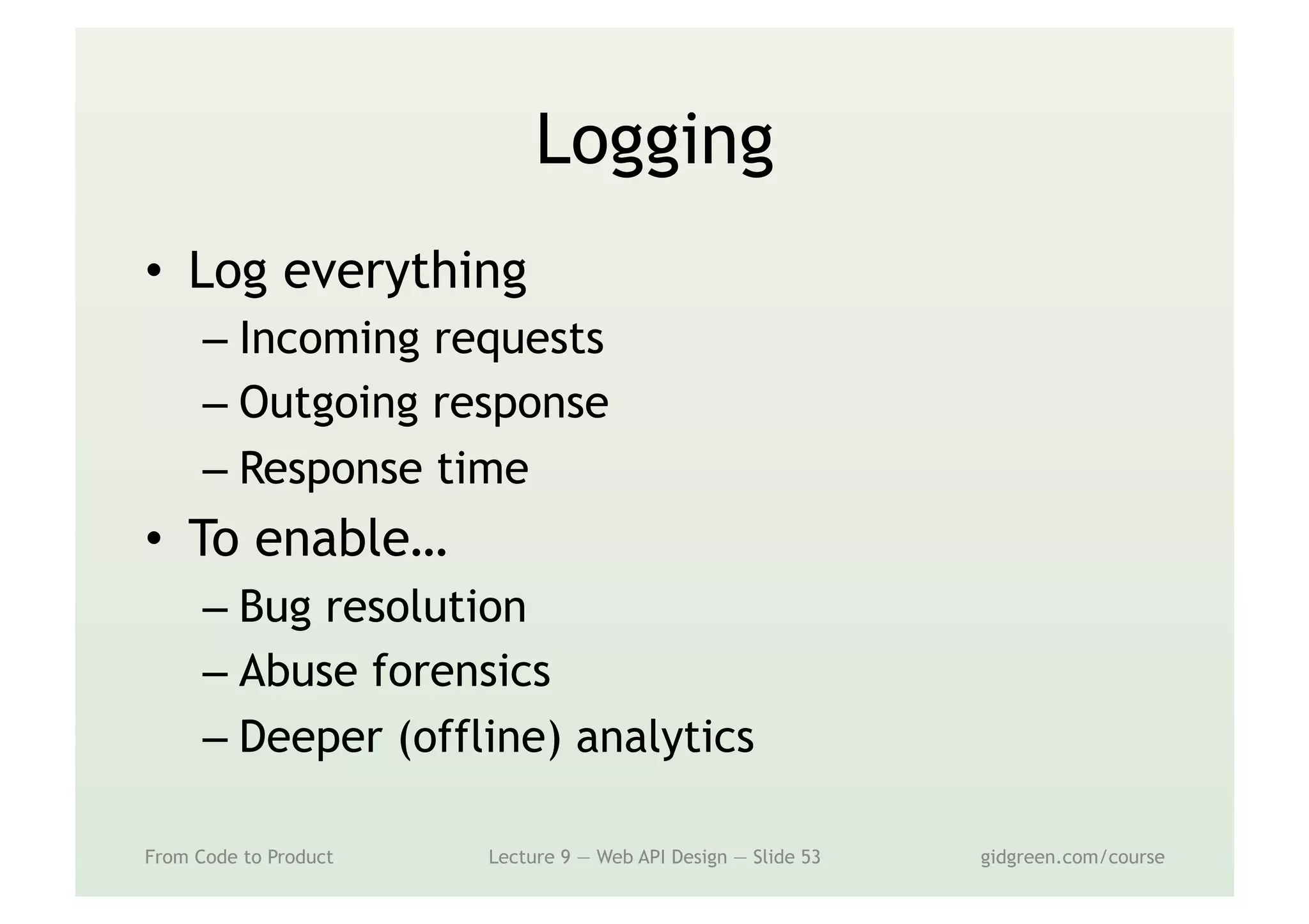 Logging
•  Log everything
– Incoming requests
– Outgoing response
– Response time
•  To enable…
– Bug resolution
– Abuse forensics
– Deeper (offline) analytics
From Code to Product Lecture 9 — Web API Design — Slide 53 gidgreen.com/course
 