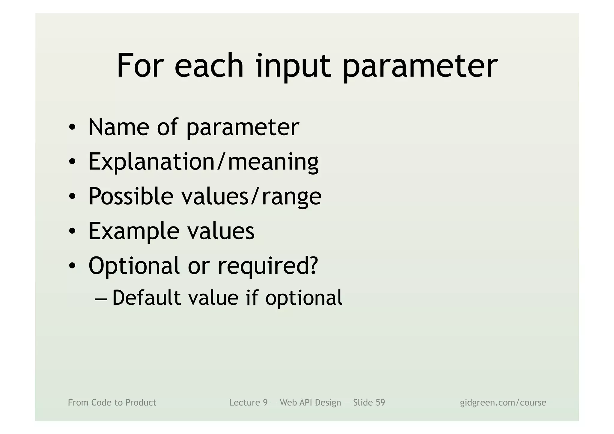 For each input parameter
•  Name of parameter
•  Explanation/meaning
•  Possible values/range
•  Example values
•  Optional or required?
– Default value if optional
From Code to Product Lecture 9 — Web API Design — Slide 59 gidgreen.com/course
 