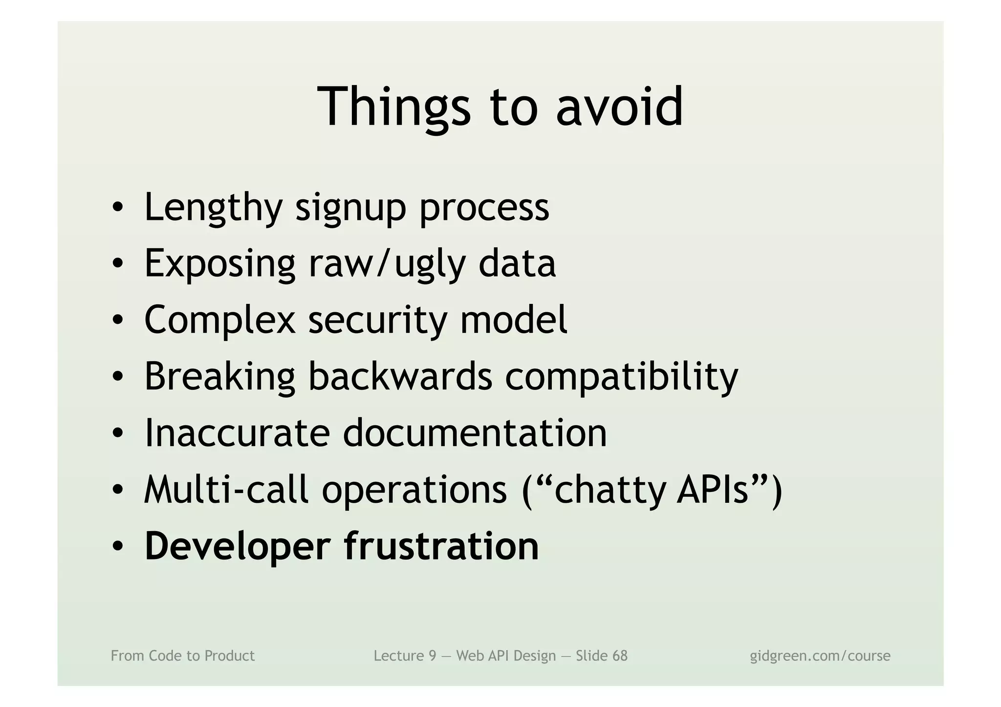 Things to avoid
•  Lengthy signup process
•  Exposing raw/ugly data
•  Complex security model
•  Breaking backwards compatibility
•  Inaccurate documentation
•  Multi-call operations (“chatty APIs”)
•  Developer frustration
From Code to Product Lecture 9 — Web API Design — Slide 68 gidgreen.com/course
 