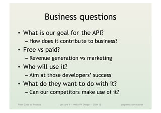 Business questions
•  What is our goal for the API?
– How does it contribute to business?
•  Free vs paid?
– Revenue generation vs marketing
•  Who will use it?
– Aim at those developers’ success
•  What do they want to do with it?
– Can our competitors make use of it?
From Code to Product Lecture 9 — Web API Design — Slide 12 gidgreen.com/course
 