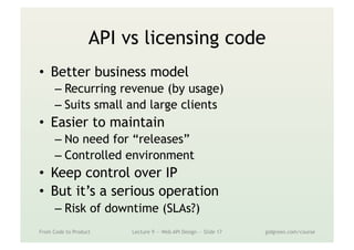 API vs licensing code
•  Better business model
– Recurring revenue (by usage)
– Suits small and large clients
•  Easier to maintain
– No need for “releases”
– Controlled environment
•  Keep control over IP
•  But it’s a serious operation
– Risk of downtime (SLAs?)
From Code to Product Lecture 9 — Web API Design — Slide 17 gidgreen.com/course
 