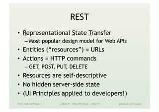 REST
•  Representational State Transfer
– Most popular design model for Web APIs
•  Entities (“resources”) = URLs
•  Actions = HTTP commands
– GET, POST, PUT, DELETE
•  Resources are self-descriptive
•  No hidden server-side state
•  (UI Principles applied to developers!)
From Code to Product Lecture 9 — Web API Design — Slide 19 gidgreen.com/course
 