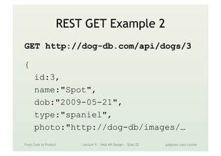 REST GET Example 2
GET http://dog-db.com/api/dogs/3
{
id:3,
name:"Spot",
dob:"2009-05-21",
type:"spaniel",
photo:"http://dog-db/images/…
From Code to Product Lecture 9 — Web API Design — Slide 22 gidgreen.com/course
 