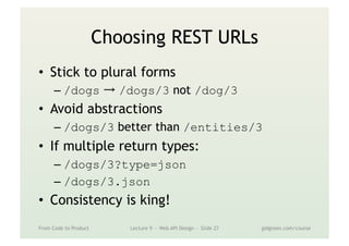 Choosing REST URLs
•  Stick to plural forms
– /dogs → /dogs/3 not /dog/3
•  Avoid abstractions
– /dogs/3 better than /entities/3
•  If multiple return types:
– /dogs/3?type=json
– /dogs/3.json
•  Consistency is king!
From Code to Product Lecture 9 — Web API Design — Slide 27 gidgreen.com/course
 