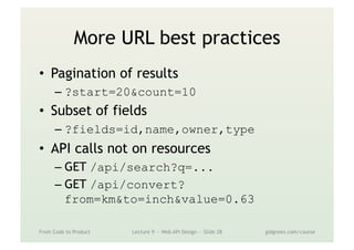 More URL best practices
•  Pagination of results
– ?start=20&count=10
•  Subset of fields
– ?fields=id,name,owner,type
•  API calls not on resources
– GET /api/search?q=...
– GET /api/convert?
from=km&to=inch&value=0.63
From Code to Product Lecture 9 — Web API Design — Slide 28 gidgreen.com/course
 