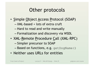 Other protocols
•  Simple Object Access Protocol (SOAP)
– XML-based + lots of extra cruft
– Hard to read and write manually
– Formalization and discovery via WSDL
•  XML-Remote Procedure Call (XML-RPC)
– Simpler precursor to SOAP
– Based on functions, e.g. getDogName()
•  Neither uses URLs for entities
From Code to Product Lecture 9 — Web API Design — Slide 29 gidgreen.com/course
 