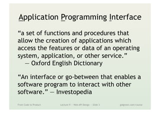 Application Programming Interface
“a set of functions and procedures that
allow the creation of applications which
access the features or data of an operating
system, application, or other service.”
— Oxford English Dictionary
“An interface or go-between that enables a
software program to interact with other
software.” — Investopedia
From Code to Product Lecture 9 — Web API Design — Slide 3 gidgreen.com/course
 