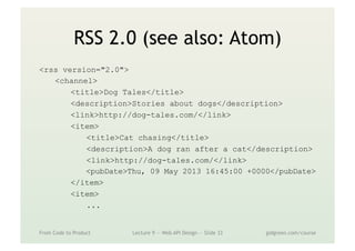 RSS 2.0 (see also: Atom)
<rss version="2.0">
<channel>
<title>Dog Tales</title>
<description>Stories about dogs</description>
<link>http://dog-tales.com/</link>
<item>
<title>Cat chasing</title>
<description>A dog ran after a cat</description>
<link>http://dog-tales.com/</link>
<pubDate>Thu, 09 May 2013 16:45:00 +0000</pubDate>
</item>
<item>
...
From Code to Product Lecture 9 — Web API Design — Slide 33 gidgreen.com/course
 