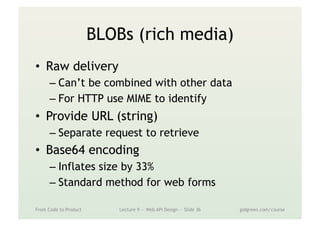 BLOBs (rich media)
•  Raw delivery
– Can’t be combined with other data
– For HTTP use MIME to identify
•  Provide URL (string)
– Separate request to retrieve
•  Base64 encoding
– Inflates size by 33%
– Standard method for web forms
From Code to Product Lecture 9 — Web API Design — Slide 36 gidgreen.com/course
 