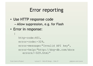 Error reporting
•  Use HTTP response code
– Allow suppression, e.g. for Flash
•  Error in response:
{
http-code:401,
error-code:-329,
error-message:"Invalid API key",
error-help:"http://dog-db.com/docs
errors/-329.html”
From Code to Product Lecture 9 — Web API Design — Slide 37 gidgreen.com/course
 