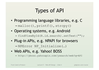 Types of API
•  Programming language libraries, e.g. C
– malloc(), printf(), strcpy()
•  Operating systems, e.g. Android
–  findViewById(R.id.search).setText("");
•  Plug-in APIs, e.g. NPAPI for browsers
– NPError NP_Initialize(…)
•  Web APIs, e.g. Yahoo! BOSS
–  http://yboss.yahooapis.com/ysearch/web?q=API
From Code to Product Lecture 9 — Web API Design — Slide 4 gidgreen.com/course
 