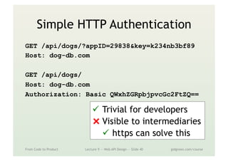 Simple HTTP Authentication
GET /api/dogs/?appID=29838&key=k234nb3bf89
Host: dog-db.com
GET /api/dogs/
Host: dog-db.com
Authorization: Basic QWxhZGRpbjpvcGc2FtZQ==
From Code to Product Lecture 9 — Web API Design — Slide 40 gidgreen.com/course
ü  Trivial for developers
⨯ Visible to intermediaries
ü  https can solve this
 