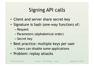 Signing API calls
•  Client and server share secret key
•  Signature is hash (one-way function) of:
– Request
– Parameters (alphabetical order)
– Secret key
•  Best practice: multiple keys per user
– Users can disable some applications
•  Problem: replay attacks
From Code to Product Lecture 9 — Web API Design — Slide 41 gidgreen.com/course
 
