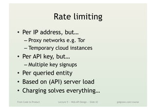 Rate limiting
•  Per IP address, but…
– Proxy networks e.g. Tor
– Temporary cloud instances
•  Per API key, but…
– Multiple key signups
•  Per queried entity
•  Based on (API) server load
•  Charging solves everything…
From Code to Product Lecture 9 — Web API Design — Slide 43 gidgreen.com/course
 
