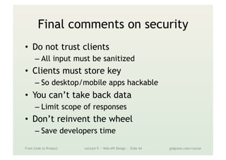 Final comments on security
•  Do not trust clients
– All input must be sanitized
•  Clients must store key
– So desktop/mobile apps hackable
•  You can’t take back data
– Limit scope of responses
•  Don’t reinvent the wheel
– Save developers time
From Code to Product Lecture 9 — Web API Design — Slide 44 gidgreen.com/course
 