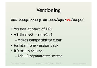 Versioning
GET http://dog-db.com/api/v1/dogs/
•  Version at start of URL
•  v1 then v2 — no v1.1
– Makes compatibility clear
•  Maintain one version back
•  It’s still a failure
– Add URLs/parameters instead
From Code to Product Lecture 9 — Web API Design — Slide 49 gidgreen.com/course
 