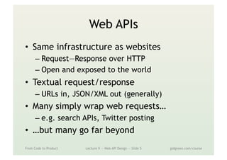 Web APIs
•  Same infrastructure as websites
– Request—Response over HTTP
– Open and exposed to the world
•  Textual request/response
– URLs in, JSON/XML out (generally)
•  Many simply wrap web requests…
– e.g. search APIs, Twitter posting
•  …but many go far beyond
From Code to Product Lecture 9 — Web API Design — Slide 5 gidgreen.com/course
 