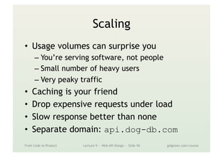 Scaling
•  Usage volumes can surprise you
– You’re serving software, not people
– Small number of heavy users
– Very peaky traffic
•  Caching is your friend
•  Drop expensive requests under load
•  Slow response better than none
•  Separate domain: api.dog-db.com
From Code to Product Lecture 9 — Web API Design — Slide 50 gidgreen.com/course
 