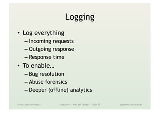 Logging
•  Log everything
– Incoming requests
– Outgoing response
– Response time
•  To enable…
– Bug resolution
– Abuse forensics
– Deeper (offline) analytics
From Code to Product Lecture 9 — Web API Design — Slide 53 gidgreen.com/course
 