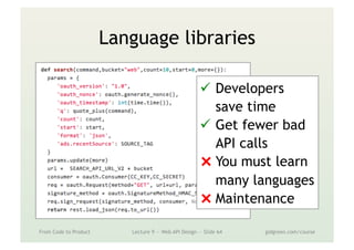 Language libraries
From Code to Product Lecture 9 — Web API Design — Slide 64 gidgreen.com/course
ü  Developers
save time
ü  Get fewer bad
API calls
⨯ You must learn
many languages
⨯ Maintenance
 