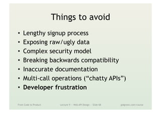 Things to avoid
•  Lengthy signup process
•  Exposing raw/ugly data
•  Complex security model
•  Breaking backwards compatibility
•  Inaccurate documentation
•  Multi-call operations (“chatty APIs”)
•  Developer frustration
From Code to Product Lecture 9 — Web API Design — Slide 68 gidgreen.com/course
 