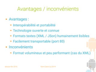 session fev 2016 Yann Caron (c) 2014 12
Avantages / inconvénients
 Avantages :
➔ Interopérabilité et portabilité
➔ Technologie ouverte et connue
➔ Formats textes (XML / JSon) humainement lisibles
➔ Facilement transportable (port 80)
 Inconvénients
➔ Format volumineux et peu performant (cas du XML)
 