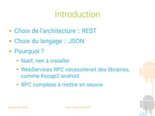 session fev 2016 Yann Caron (c) 2014 14
Introduction
 Choix de l'architecture :: REST
 Choix du langage :: JSON
 Pourquoi ?
➔ Natif, rien à installer
➔ WebServices RPC nécessiterait des librairies,
comme Ksoap2-android
➔ RPC complexe à mettre en oeuvre
 