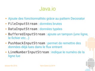 session fev 2016 Yann Caron (c) 2014 19
Java.io
 Ajoute des fonctionnalités grâce au pattern Decorator
 FileInputStream : données brutes
 DataInputStream : données typées
 BufferedInputStream : ajoute un tampon (une ligne,
le fichier etc...)
 PushbackInputStream : permet de remettre des
données déjà lues dans le flux entrant
 LineNumberInputStream : indique le numéro de la
ligne lue
 