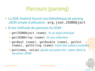 session fev 2016 Yann Caron (c) 2014 22
Parcours (parsing)
 Le SDK Android fournit une bibliothèque de parsing
JSON simple d'utilisation : org.json.JSONObject
 Et les méthode de parcours du DOM :
➔ getJSONObject (name) : lit un objet imbriqué
➔ getJSONArray (name) : lit une collection
➔ getBool (name), getDouble (name), getInt
(name), getString (name), lisent des valeurs scalaires
➔ put(name, value) ajoute une paire clé / valeur dans la
structure JSON
 