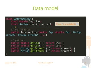 session fev 2016 Yann Caron (c) 2014 26
Data model
class Intersection {
final double lng, lat;
final String street1, street2;
// constructor
public Intersection(double lng, double lat, String
street1, String street2) { … }
// getters
public double getLng() { return lng; }
public double getLat() { return lat; }
public String getStreet1() { return street1; }
public String getStreet2() { return street2; }
}
Final / immutabilité
 