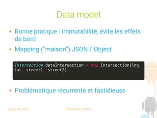 session fev 2016 Yann Caron (c) 2014 27
Data model
 Bonne pratique : immutabilité, évite les effets
de bord
 Mapping (“maison”) JSON / Object
 Problématique récurrente et fastidieuse
Intersection dataIntersection = new Intersection(lng,
lat, street1, street2);
 