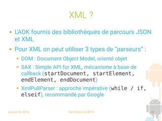 session fev 2016 Yann Caron (c) 2014 28
XML ?
 L'ADK fournis des bibliothèques de parcours JSON
et XML
 Pour XML on peut utiliser 3 types de “parseurs” :
➔ DOM : Document Object Model, orienté objet
➔ SAX : Simple API for XML, mécanisme à base de
callback (startDocument, startElement,
endElement, endDocument)
➔ XmlPullParser : approche impérative (while / if,
elseif), recommandé par Google
 