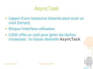 session fev 2016 Yann Caron (c) 2014 30
AsyncTask
 L'appel d'une ressource distante peut avoir un
coût (temps)
 Bloque l'interface utilisateur
 L'ADK offre un outil pour gérer les tâches
couteuses : la classe abstraite AsyncTask
 