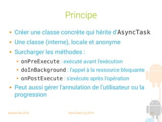 session fev 2016 Yann Caron (c) 2014 31
Principe
 Créer une classe concrète qui hérite d'AsyncTask
 Une classe (interne), locale et anonyme
 Surcharger les méthodes :
➔ onPreExecute : exécuté avant l'exécution
➔ doInBackground : l'appel à la ressource bloquante
➔ onPostExecute : s'exécute après l'opération
 Peut aussi gérer l'annulation de l'utilisateur ou la
progression
 