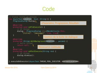 session fev 2016 Yann Caron (c) 2014 32
Code
// Classe locale et anonyme
new AsyncTask<Location, Void, String>() {
ProgressDialog dialog;
@Override
protected void onPreExecute() {
// UI thread
dialog = ProgressDialog.show(MainActivity.this,
"[titre]", "[message]", true, true);
}
@Override
protected String doInBackground(Location... params) {
// Autre thread
return null;
}
@Override
protected void onPostExecute(String res) {
// UI thread
dialog.dismiss();
}
}.executeOnExecutor(AsyncTask.THREAD_POOL_EXECUTOR, currentLocation);
<Paramètre, Progression, Résultat>
Ressource coûteuse
Gestion de la boite de dialogue
 
