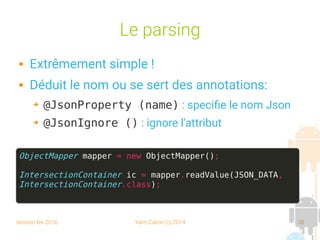 session fev 2016 Yann Caron (c) 2014 38
Le parsing
 Extrêmement simple !
 Déduit le nom ou se sert des annotations:
➔ @JsonProperty (name) : specifie le nom Json
➔ @JsonIgnore () : ignore l'attribut
ObjectMapper mapper = new ObjectMapper();
IntersectionContainer ic = mapper.readValue(JSON_DATA,
IntersectionContainer.class);
 