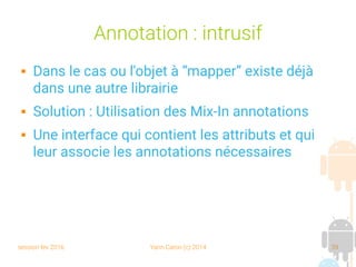 session fev 2016 Yann Caron (c) 2014 39
Annotation : intrusif
 Dans le cas ou l'objet à “mapper” existe déjà
dans une autre librairie
 Solution : Utilisation des Mix-In annotations
 Une interface qui contient les attributs et qui
leur associe les annotations nécessaires
 
