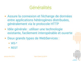 session fev 2016 Yann Caron (c) 2014 4
Généralités
 Assure la connexion et l'échange de données
entre applications hétérogènes distribuées,
généralement via le protocole HTTP
 Idée générale : utiliser une technologie
existante, facilement interopérable et ouverte
 Deux grands types de WebServices :
➔ WS-*
➔ REST
 