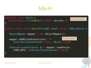 session fev 2016 Yann Caron (c) 2014 40
Mix-In
abstract class MixIn {
@JsonProperty("credits") double version;
}
public static void main(String[] args) throws IOException {
ObjectMapper mapper = new ObjectMapper();
mapper.addMixInAnnotations(
IntersectionContainer.class, MixIn.class);
IntersectionContainer ic = mapper.readValue(
JSON_DATA, IntersectionContainer.class);
}
Association
Specification
 