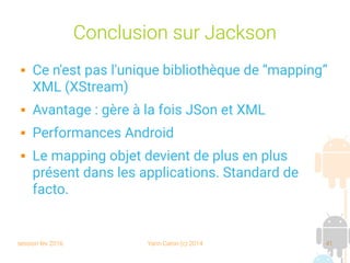 session fev 2016 Yann Caron (c) 2014 41
Conclusion sur Jackson
 Ce n'est pas l'unique bibliothèque de “mapping”
XML (XStream)
 Avantage : gère à la fois JSon et XML
 Performances Android
 Le mapping objet devient de plus en plus
présent dans les applications. Standard de
facto.
 