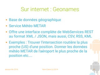 session fev 2016 Yann Caron (c) 2014 43
Sur internet : Geonames
 Base de données géographique
 Service Météo METAR
 Offre une interface complète de WebServices REST
au format XML / JSON, mais aussi, CSV, RSS, KML
 Exemples : Trouver l'intersection routière la plus
proche (US) d'une position. Donner les données
météo METAR de l'aéroport le plus proche de la
position etc....
 