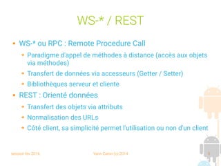 session fev 2016 Yann Caron (c) 2014 5
WS-* / REST
 WS-* ou RPC : Remote Procedure Call
➔ Paradigme d'appel de méthodes à distance (accès aux objets
via méthodes)
➔ Transfert de données via accesseurs (Getter / Setter)
➔ Bibliothèques serveur et cliente
 REST : Orienté données
➔ Transfert des objets via attributs
➔ Normalisation des URLs
➔ Côté client, sa simplicité permet l'utilisation ou non d'un client
 