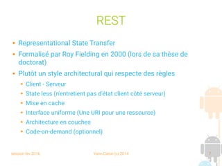 session fev 2016 Yann Caron (c) 2014 7
REST
 Representational State Transfer
 Formalisé par Roy Fielding en 2000 (lors de sa thèse de
doctorat)
 Plutôt un style architectural qui respecte des règles
➔ Client - Serveur
➔ State less (n'entretient pas d'état client côté serveur)
➔ Mise en cache
➔ Interface uniforme (Une URI pour une ressource)
➔ Architecture en couches
➔ Code-on-demand (optionnel)
 