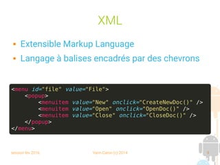 session fev 2016 Yann Caron (c) 2014 9
XML
 Extensible Markup Language
 Langage à balises encadrés par des chevrons
<menu id="file" value="File">
<popup>
<menuitem value="New" onclick="CreateNewDoc()" />
<menuitem value="Open" onclick="OpenDoc()" />
<menuitem value="Close" onclick="CloseDoc()" />
</popup>
</menu>
 