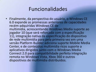 FuncionalidadesFinalmente, da perspectiva do usuário, o Windows CE 6.0 expande as promessas anteriores de capacidades recém-adquiridas Windows CE de multimídia, acrescentando Windows Media suporte ao jogador 10 (que será reforçada com a especificação 11), integração nativa da especificação do dispositivo de rede multimídia para pela primeira vez em uma versão Platform Builder adiciona suporte Mobile Media Center, e de conteúdos multimídia ricos suporte a aplicativos dirigidos junto com o Windows Media Connect 2.0 para compatibilidade perfeita integração remota no Windows Vista, Xbox 360 e outros dispositivos de multimídia distribuídos. 