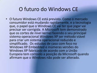 O futuro do Windows CEO futuro Windows CE está previsto. Como o mercado consumidor está mudando rapidamente, e a tecnologia que, o papel que o Windows CE vai ter que jogar vai precisar ser corrigida. A Microsoft tem demonstrado que os cortes de nível kernel fazendo o seu principal sistema operacional Windows XP ser método viável para criar um sistema operacional reduzido e simplificado.  Os estudos de caso com foco no Windows XP Embedded e inúmeras versões do Windows XP fabricado de acordo com a União Europeia tem corroído a posição da Microsoft quando afirmam que o Windows não pode ser alterado. 