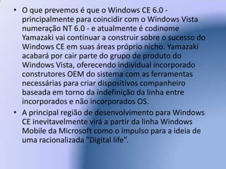 O que prevemos é que o Windows CE 6.0 - principalmente para coincidir com o Windows Vista numeração NT 6.0 - e atualmente é codinome Yamazaki vai continuar a construir sobre o sucesso do Windows CE em suas áreas próprio nicho. Yamazaki acabará por cair parte do grupo de produto do Windows Vista, oferecendo individual incorporado construtores OEM do sistema com as ferramentas necessárias para criar dispositivos companheiro baseada em torno da indefinição da linha entre incorporados e não incorporados OS. A principal região de desenvolvimento para Windows CE inevitavelmente virá a partir da linha Windows Mobile da Microsoft como o impulso para a ideia de uma racionalizada "Digital life”.