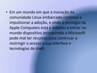 Em um mundo em que a inovação da comunidade Linux embarcado continua a impulsionar a adoção, e onde o prestígio da Apple Computers está a debater a entrar no mundo dispositivo incorporado a Microsoft pode mal ter recursos para continuar a restringir o acesso a sua interface e tecnologias de shell. 