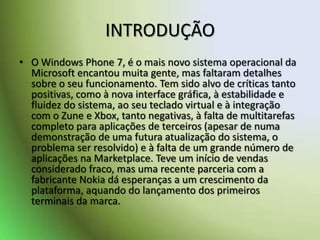 INTRODUÇÃOO Windows Phone 7, é o mais novo sistema operacional da Microsoft encantou muita gente, mas faltaram detalhes sobre o seu funcionamento. Tem sido alvo de críticas tanto positivas, como à nova interface gráfica, à estabilidade e fluidez do sistema, ao seu teclado virtual e à integração com o Zune e Xbox, tanto negativas, à falta de multitarefas completo para aplicações de terceiros (apesar de numa demonstração de uma futura atualização do sistema, o problema ser resolvido) e à falta de um grande número de aplicações na Marketplace. Teve um início de vendas considerado fraco, mas uma recente parceria com a fabricante Nokia dá esperanças a um crescimento da plataforma, aquando do lançamento dos primeiros terminais da marca.